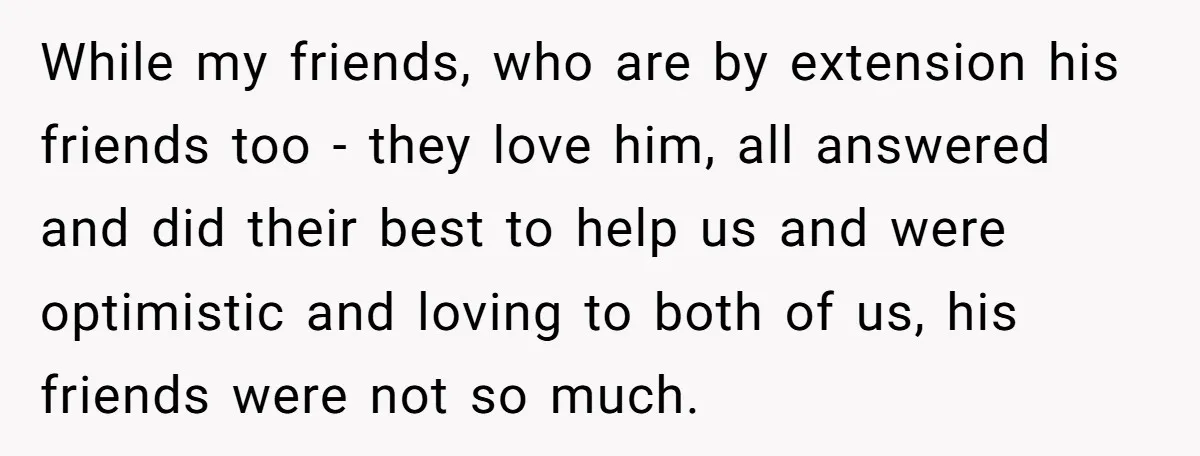 While my friends, who are by extension his friends too - they love him, all answered and did their best to help us and were optimistic and loving to both...