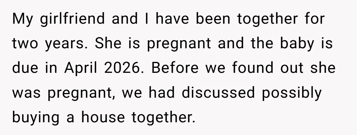 My girlfriend and I have been together for two years. She is pregnant and the baby is due in April 2026. Before we found out she was pregnant, we had...