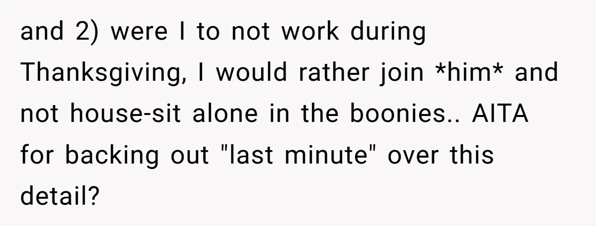 and 2) were I to not work during Thanksgiving, I would rather join *him* and not house-sit alone in the boonies.. AITA for backing out "last minute" over this detail?
