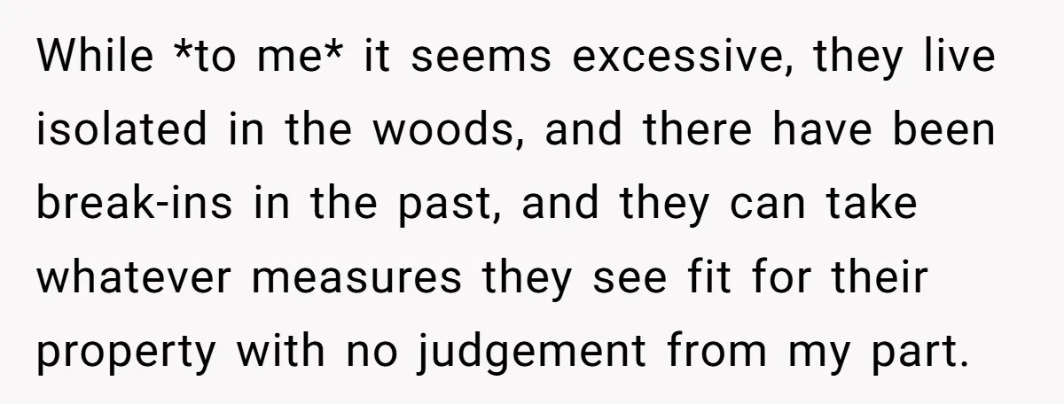 While *to me* it seems excessive, they live isolated in the woods, and there have been break-ins in the past, and they can take whatever measures they see fit for...