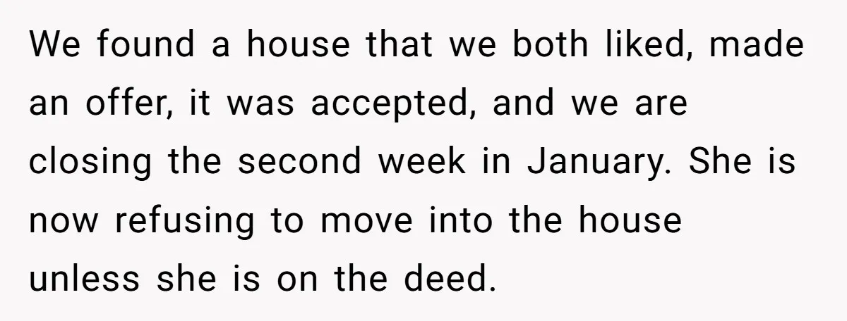 We found a house that we both liked, made an offer, it was accepted, and we are closing the second week in January. She is now refusing to move into...