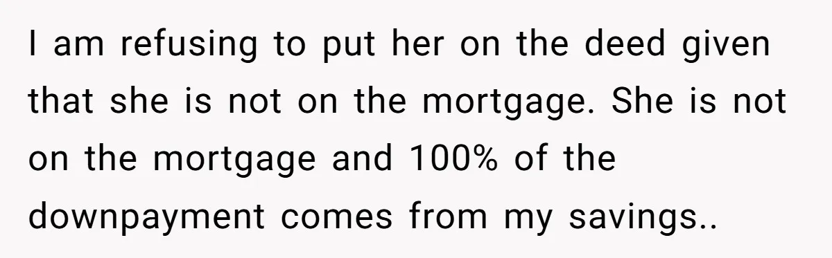 I am refusing to put her on the deed given that she is not on the mortgage. She is not on the mortgage and 100% of the downpayment comes from...