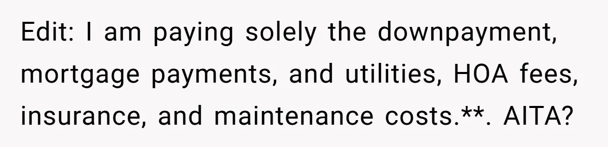 Edit: I am paying solely the downpayment, mortgage payments, and utilities, HOA fees, insurance, and maintenance costs.**. AITA?