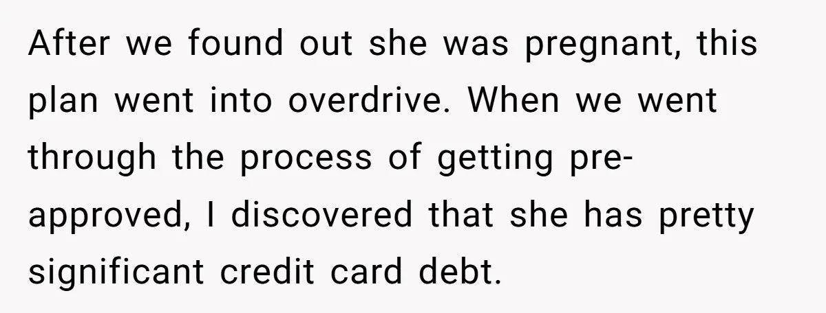 After we found out she was pregnant, this plan went into overdrive. When we went through the process of getting pre-approved, I discovered that she has pretty significant credit card...