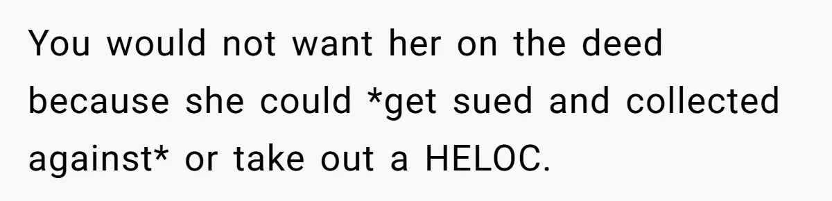 You would not want her on the deed because she could *get sued and collected against* or take out a HELOC.