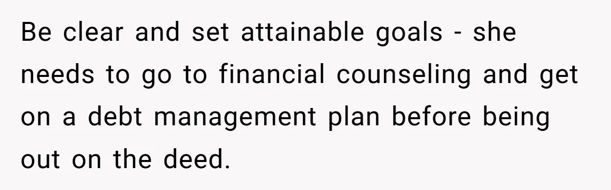 Be clear and set attainable goals - she needs to go to financial counseling and get on a debt management plan before being out on the deed.