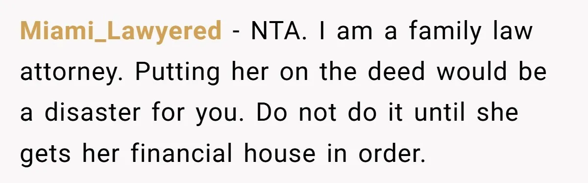 Miami_Lawyered − NTA. I am a family law attorney. Putting her on the deed would be a disaster for you. Do not do it until she gets her financial house...