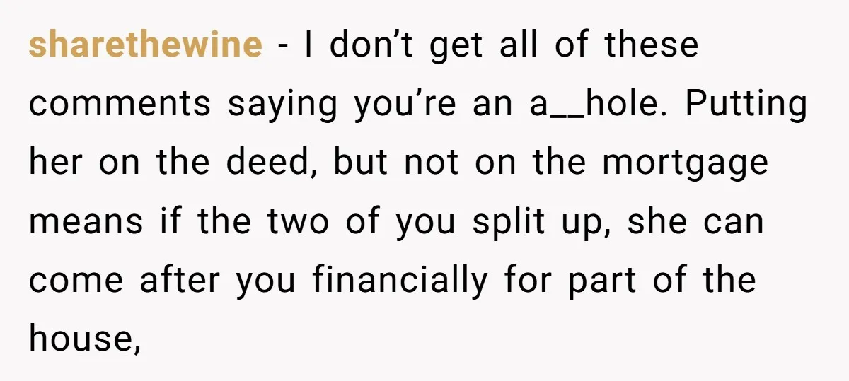 sharethewine − I don’t get all of these comments saying you’re an a__hole. Putting her on the deed, but not on the mortgage means if the two of you split...