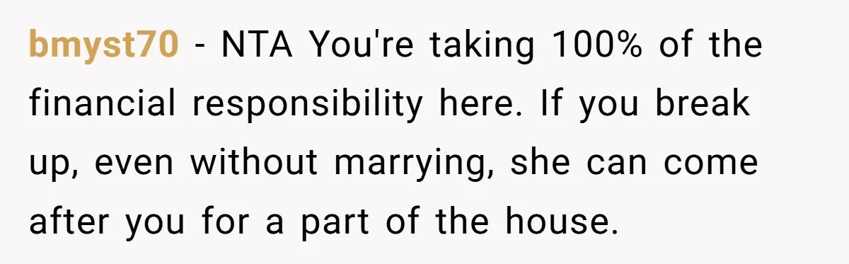 bmyst70 − NTA You're taking 100% of the financial responsibility here. If you break up, even without marrying, she can come after you for a part of the house.