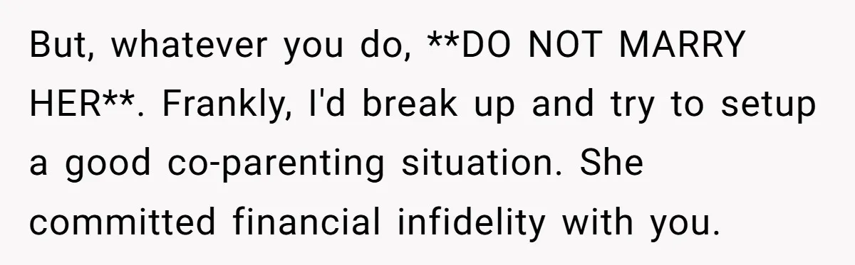 But, whatever you do, **DO NOT MARRY HER**. Frankly, I'd break up and try to setup a good co-parenting situation. She committed financial infidelity with you.