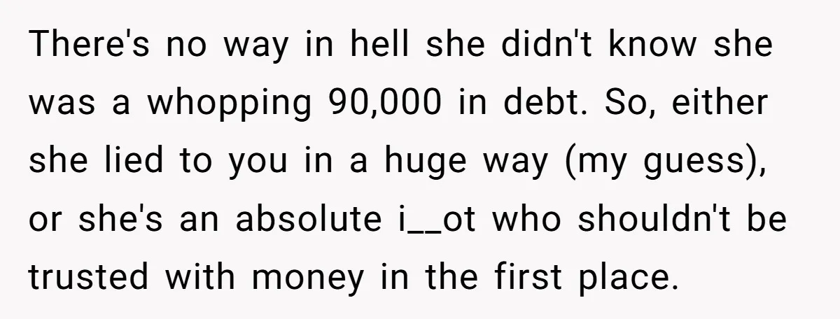 There's no way in hell she didn't know she was a whopping 90,000 in debt. So, either she lied to you in a huge way (my guess), or she's an...