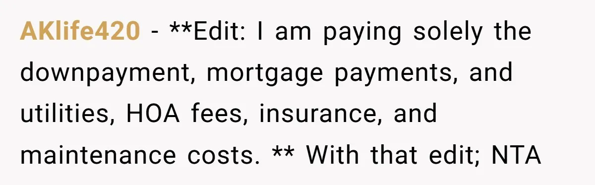 AKlife420 − **Edit: I am paying solely the downpayment, mortgage payments, and utilities, HOA fees, insurance, and maintenance costs. ** With that edit; NTA