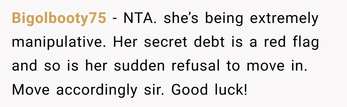 Bigolbooty75 − NTA. she’s being extremely manipulative. Her secret debt is a red flag and so is her sudden refusal to move in. Move accordingly sir. Good luck!