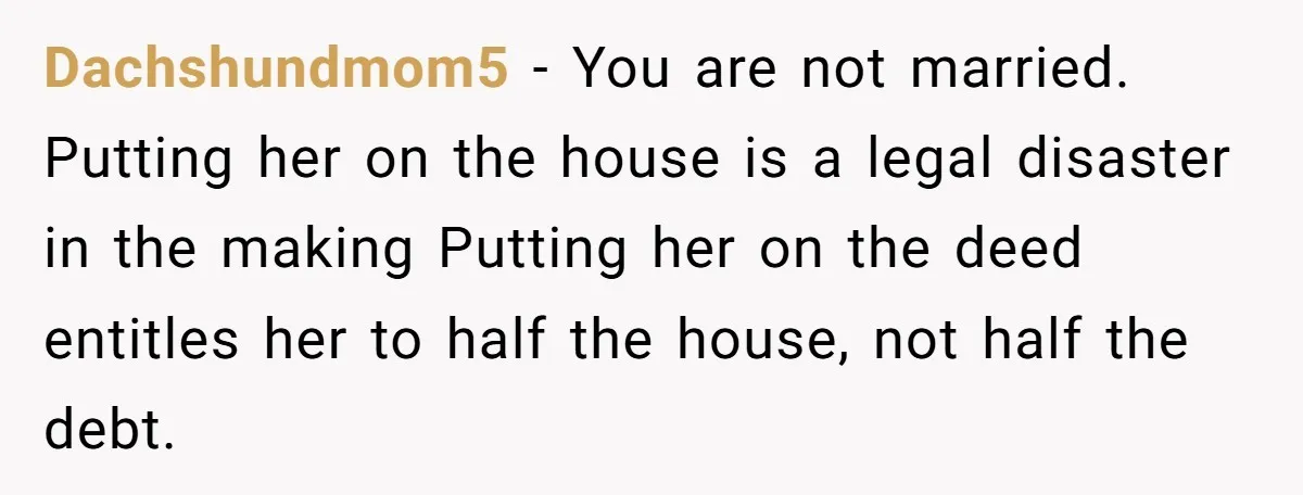 Dachshundmom5 − You are not married. Putting her on the house is a legal disaster in the making Putting her on the deed entitles her to half the house, not...