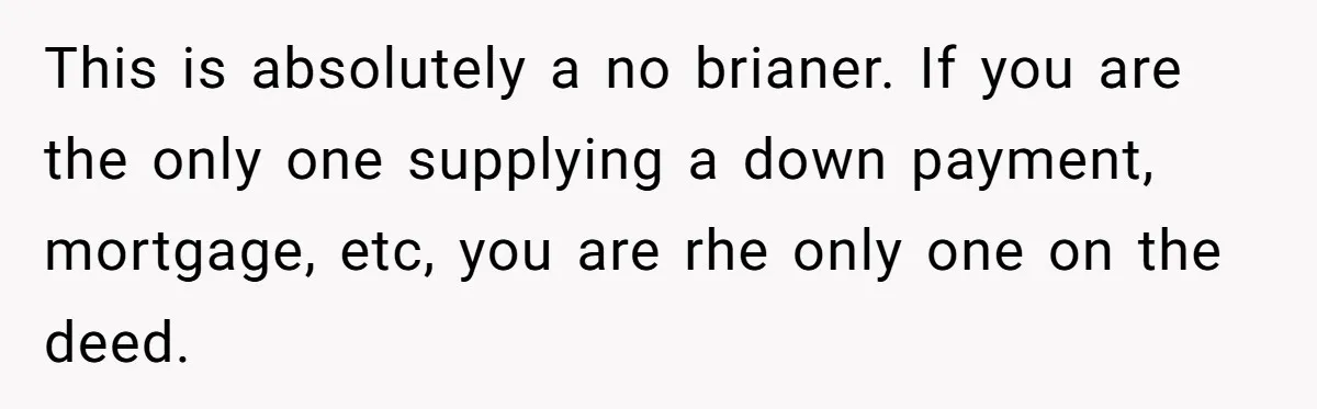 This is absolutely a no brianer. If you are the only one supplying a down payment, mortgage, etc, you are rhe only one on the deed.