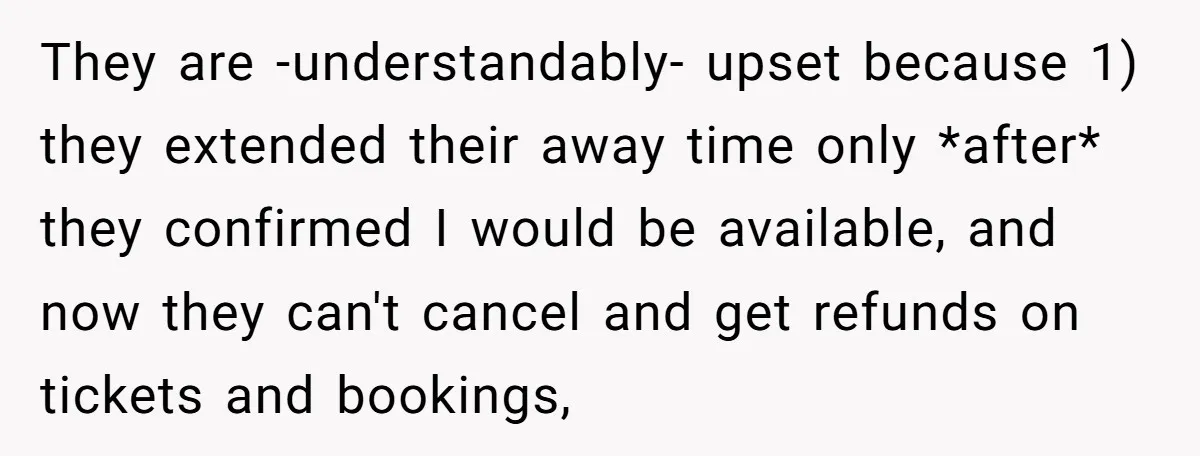 They are -understandably- upset because 1) they extended their away time only *after* they confirmed I would be available, and now they can't cancel and get refunds on tickets and...