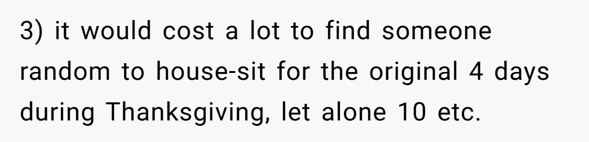 3) it would cost a lot to find someone random to house-sit for the original 4 days during Thanksgiving, let alone 10 etc.