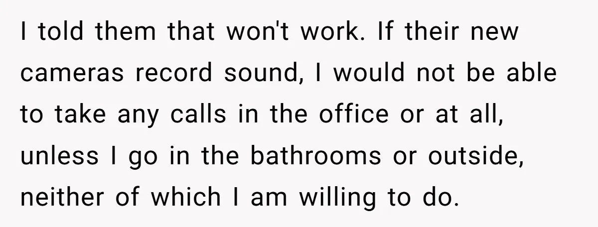 I told them that won't work. If their new cameras record sound, I would not be able to take any calls in the office or at all, unless I go...