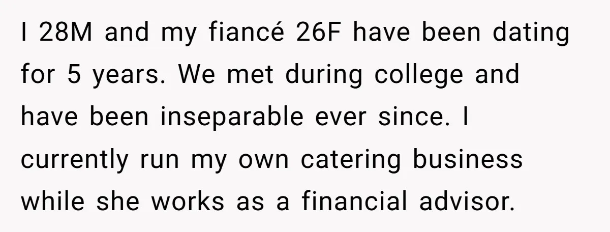 I 28M and my fiancé 26F have been dating for 5 years. We met during college and have been inseparable ever since. I currently run my own catering business while...