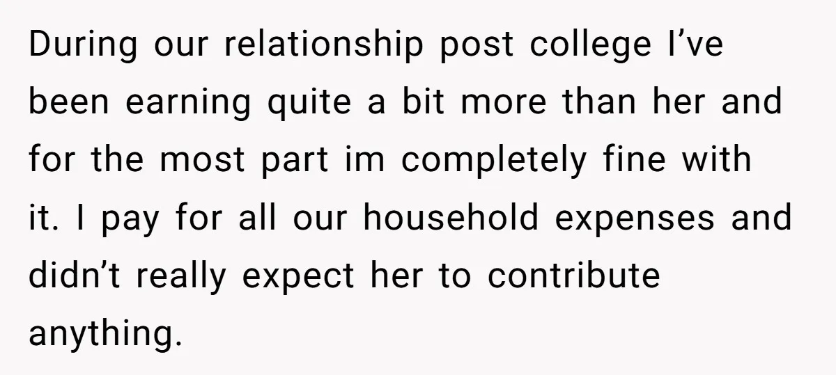 During our relationship post college I’ve been earning quite a bit more than her and for the most part im completely fine with it. I pay for all our household...