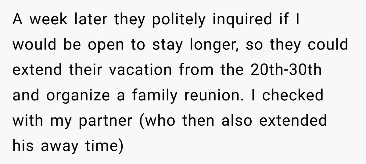 A week later they politely inquired if I would be open to stay longer, so they could extend their vacation from the 20th-30th and organize a family reunion. I checked...