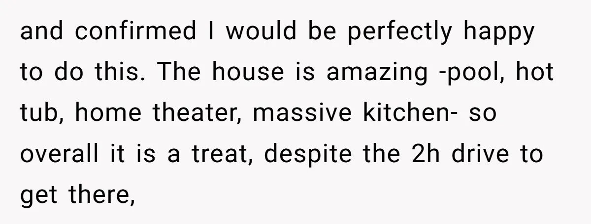 and confirmed I would be perfectly happy to do this. The house is amazing -pool, hot tub, home theater, massive kitchen- so overall it is a treat, despite the 2h...