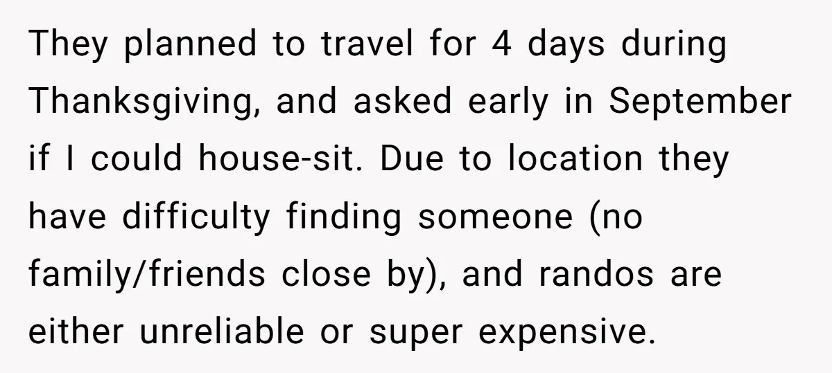 They planned to travel for 4 days during Thanksgiving, and asked early in September if I could house-sit. Due to location they have difficulty finding someone (no family/friends close by),...