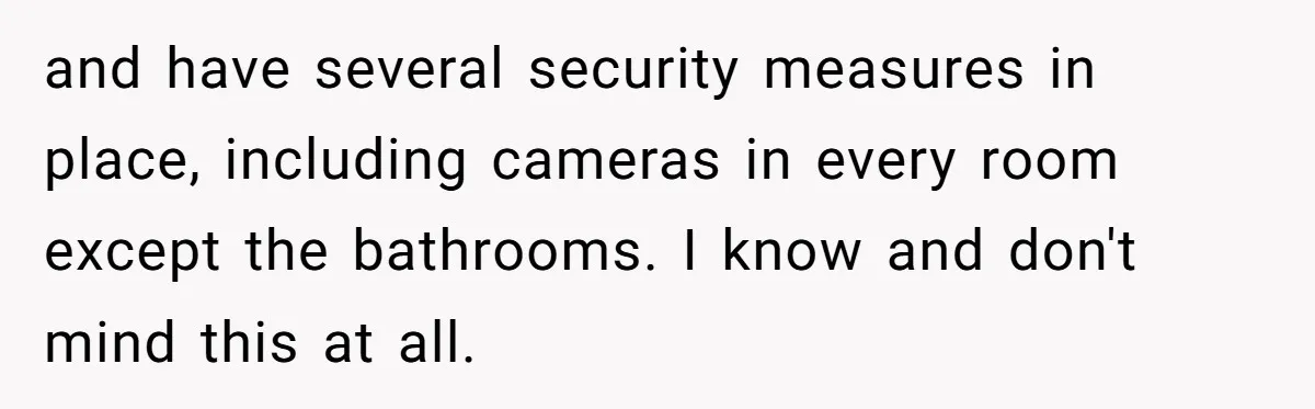 and have several security measures in place, including cameras in every room except the bathrooms. I know and don't mind this at all.