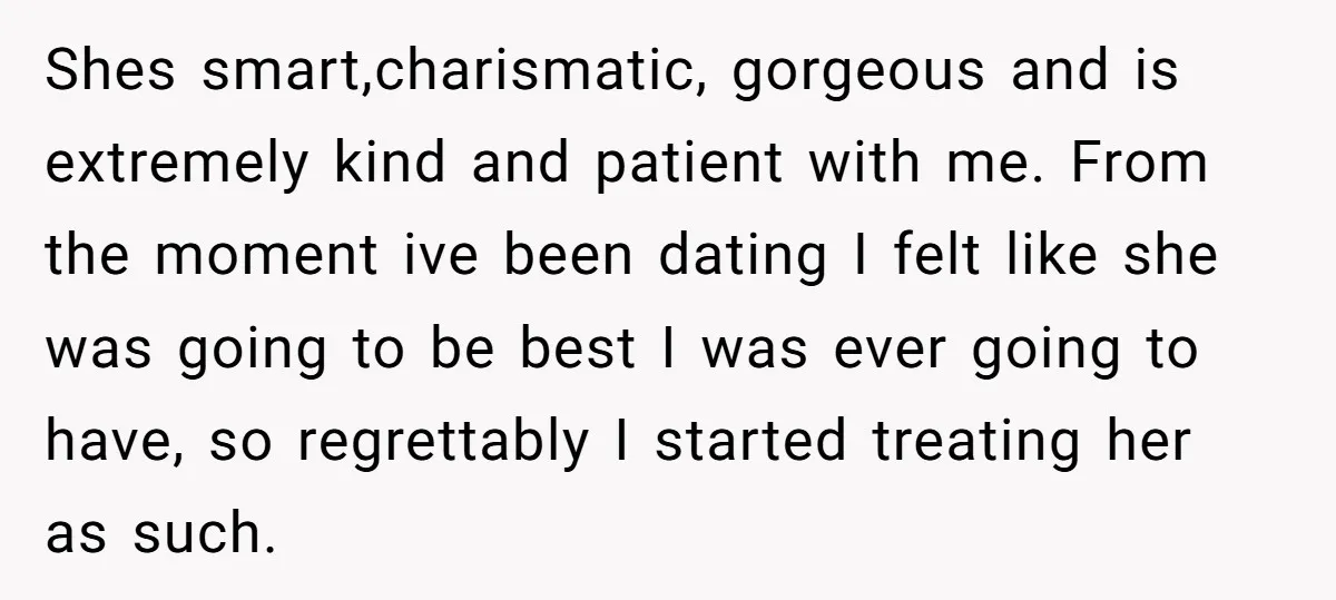 Shes smart,charismatic, gorgeous and is extremely kind and patient with me. From the moment ive been dating I felt like she was going to be best I was ever going...