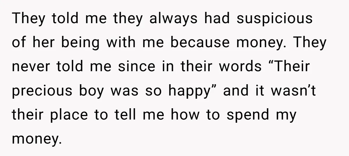 They told me they always had suspicious of her being with me because money. They never told me since in their words “Their precious boy was so happy” and it...