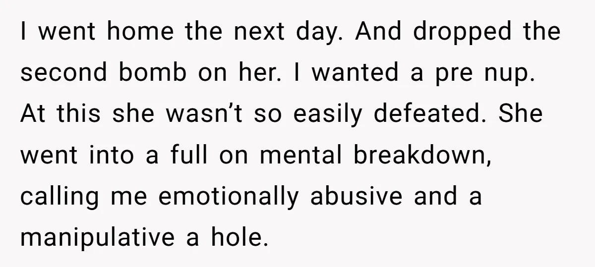 I went home the next day. And dropped the second bomb on her. I wanted a pre nup. At this she wasn’t so easily defeated. She went into a full...