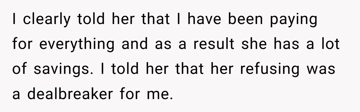 I clearly told her that I have been paying for everything and as a result she has a lot of savings. I told her that her refusing was a dealbreaker...