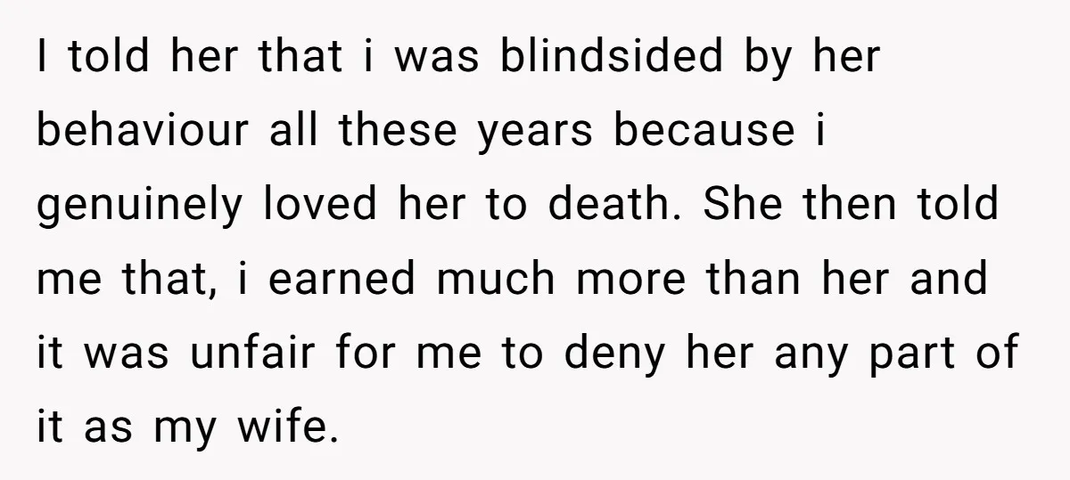 I told her that i was blindsided by her behaviour all these years because i genuinely loved her to death. She then told me that, i earned much more than...