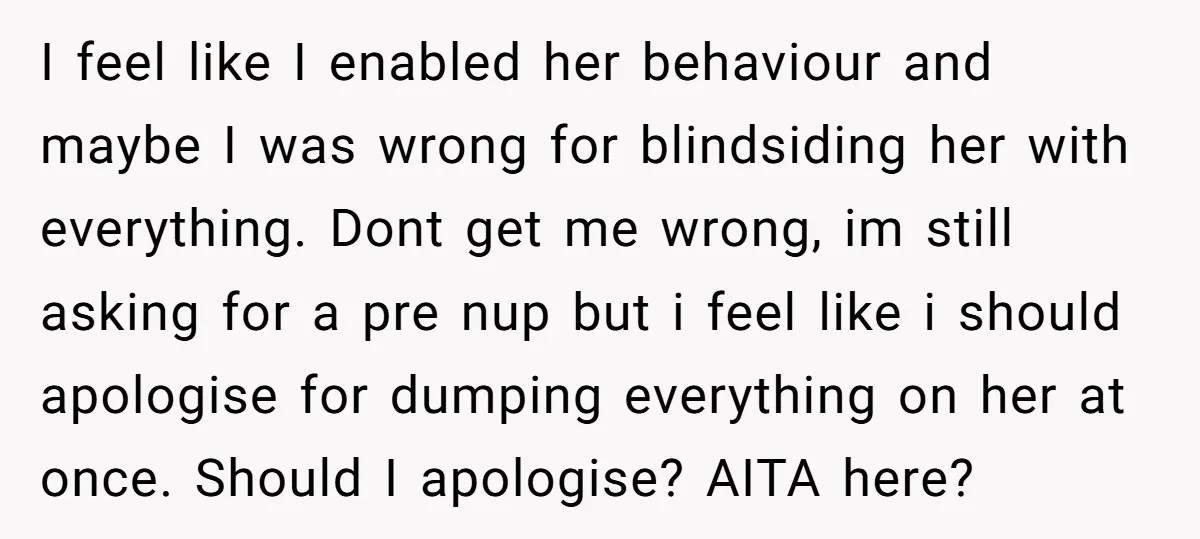 I feel like I enabled her behaviour and maybe I was wrong for blindsiding her with everything. Dont get me wrong, im still asking for a pre nup but i...