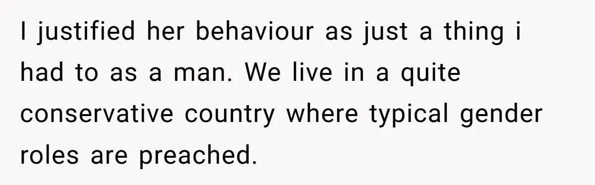 I justified her behaviour as just a thing i had to as a man. We live in a quite conservative country where typical gender roles are preached.