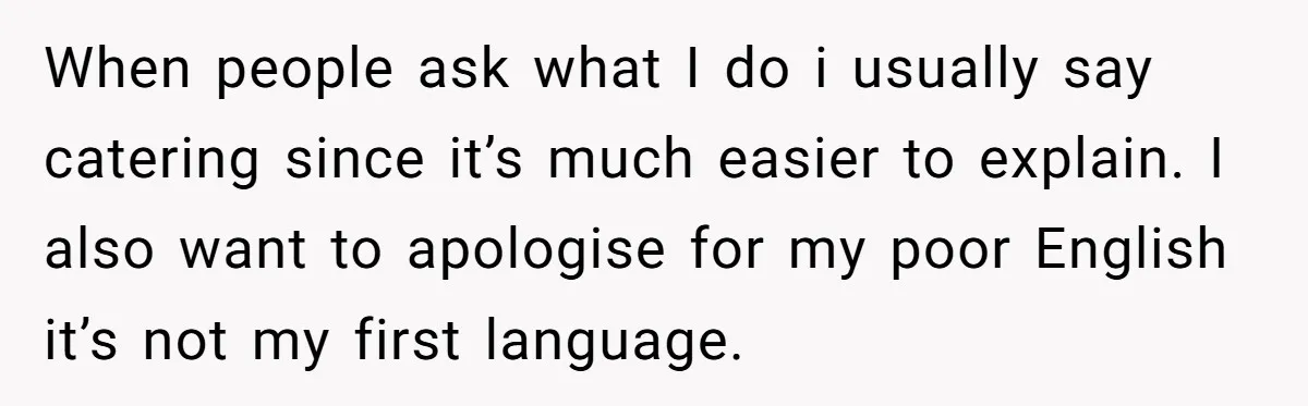 When people ask what I do i usually say catering since it’s much easier to explain. I also want to apologise for my poor English it’s not my first language.