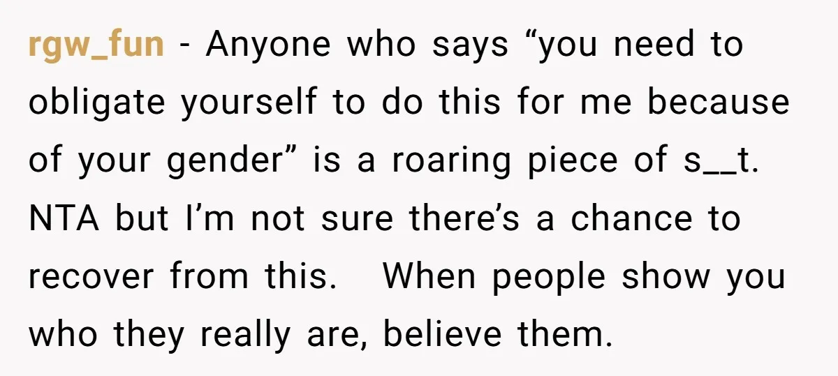 rgw_fun − Anyone who says “you need to obligate yourself to do this for me because of your gender” is a roaring piece of s__t. NTA but I’m not sure...
