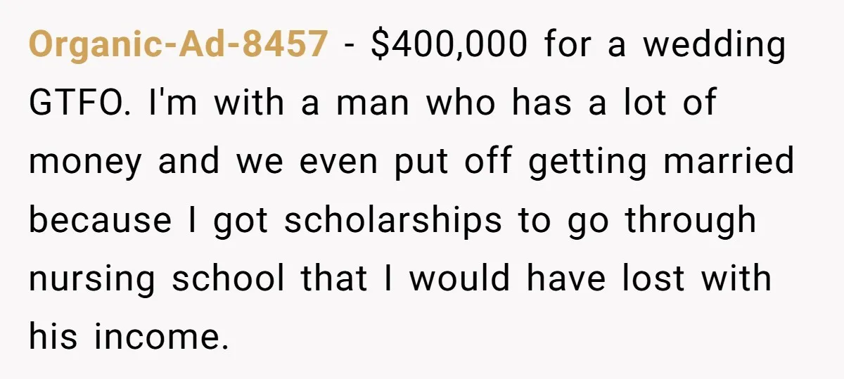 Organic-Ad-8457 − $400,000 for a wedding GTFO. I'm with a man who has a lot of money and we even put off getting married because I got scholarships to go...