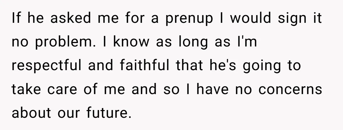 If he asked me for a prenup I would sign it no problem. I know as long as I'm respectful and faithful that he's going to take care of me...