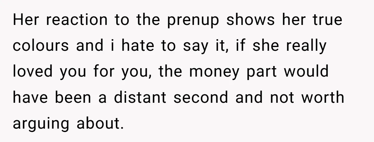 Her reaction to the prenup shows her true colours and i hate to say it, if she really loved you for you, the money part would have been a distant...