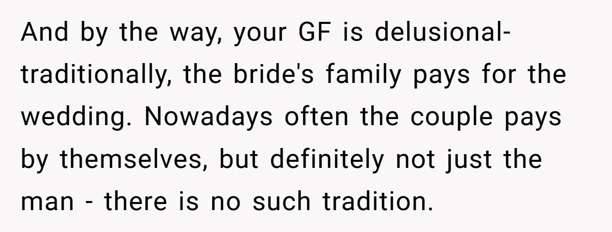 And by the way, your GF is delusional- traditionally, the bride's family pays for the wedding. Nowadays often the couple pays by themselves, but definitely not just the man -...