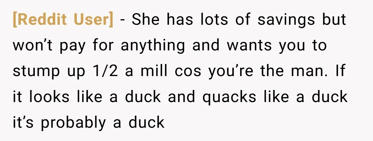 [Reddit User] − She has lots of savings but won’t pay for anything and wants you to stump up 1/2 a mill cos you’re the man. If it looks like...
