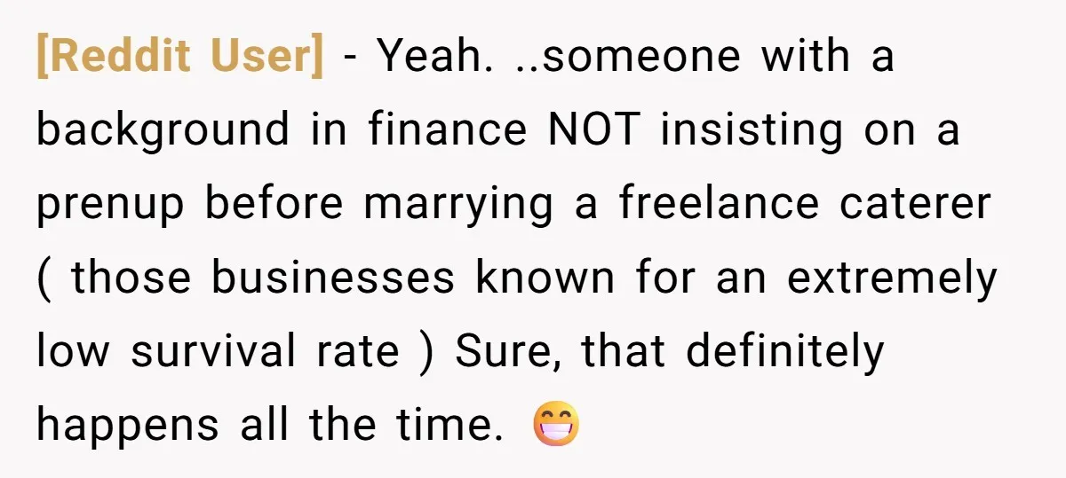 [Reddit User] − Yeah. ..someone with a background in finance NOT insisting on a prenup before marrying a freelance caterer ( those businesses known for an extremely low survival rate...