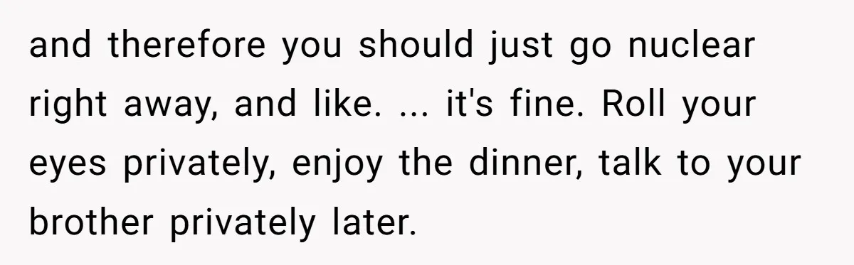 and therefore you should just go nuclear right away, and like. ... it's fine. Roll your eyes privately, enjoy the dinner, talk to your brother privately later.