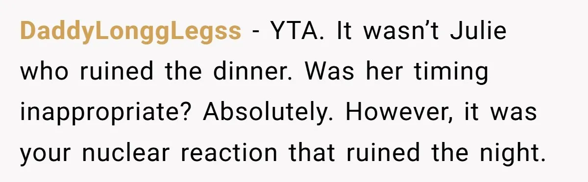 DaddyLonggLegss − YTA. It wasn’t Julie who ruined the dinner. Was her timing inappropriate? Absolutely. However, it was your nuclear reaction that ruined the night.