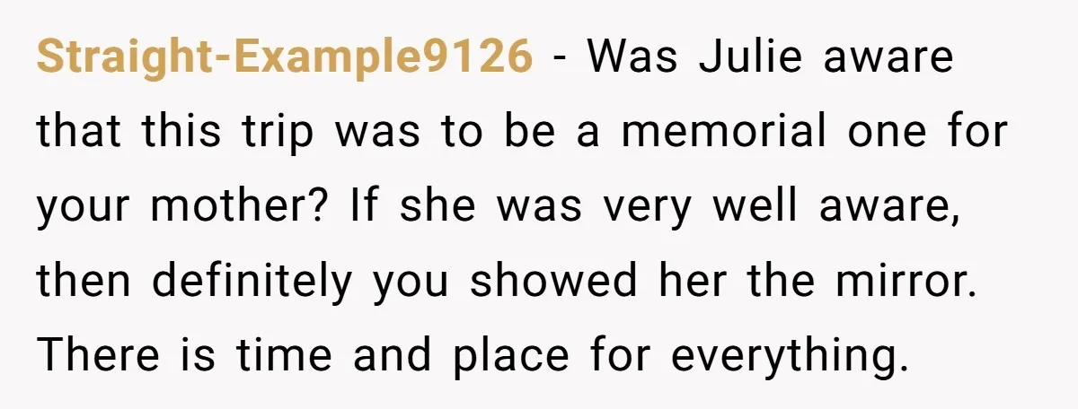Straight-Example9126 − Was Julie aware that this trip was to be a memorial one for your mother? If she was very well aware, then definitely you showed her the mirror....