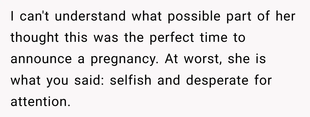I can't understand what possible part of her thought this was the perfect time to announce a pregnancy. At worst, she is what you said: selfish and desperate for attention.