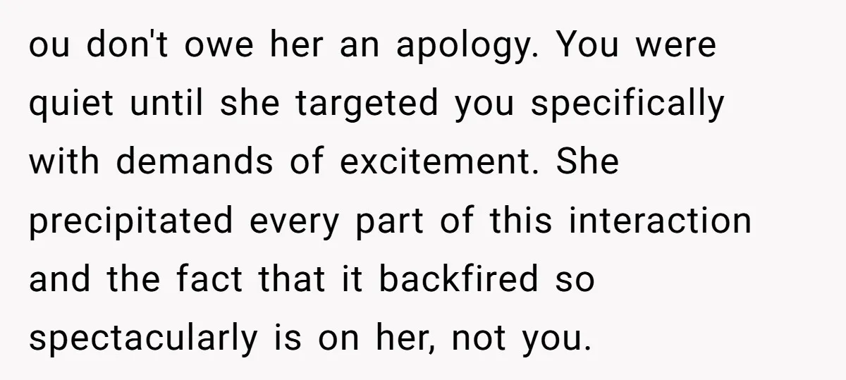 ou don't owe her an apology. You were quiet until she targeted you specifically with demands of excitement. She precipitated every part of this interaction and the fact that it...