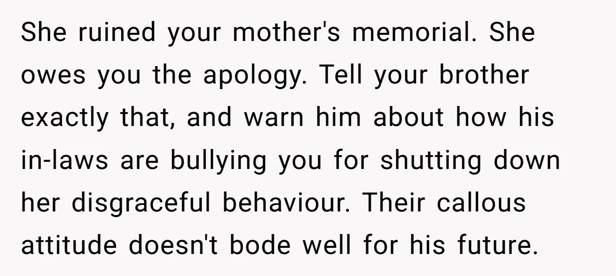 She ruined your mother's memorial. She owes you the apology. Tell your brother exactly that, and warn him about how his in-laws are bullying you for shutting down her disgraceful...