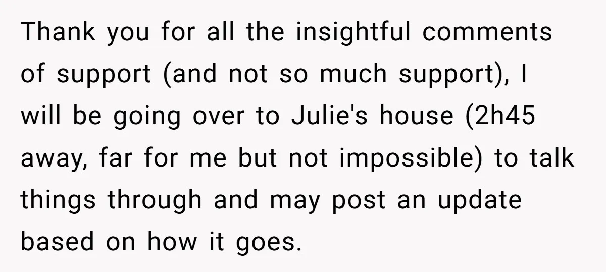 Thank you for all the insightful comments of support (and not so much support), I will be going over to Julie's house (2h45 away, far for me but not impossible)...